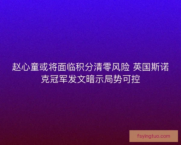 赵心童或将面临积分清零风险 英国斯诺克冠军发文暗示局势可控