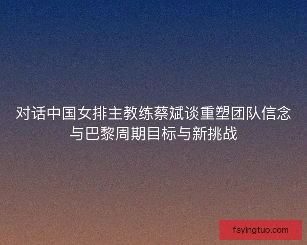 对话中国女排主教练蔡斌谈重塑团队信念与巴黎周期目标与新挑战