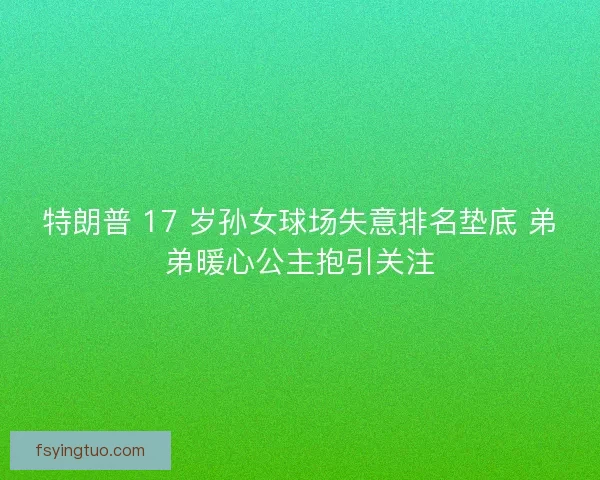 特朗普 17 岁孙女球场失意排名垫底 弟弟暖心公主抱引关注