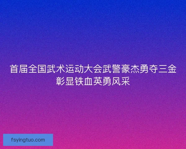 首届全国武术运动大会武警豪杰勇夺三金彰显铁血英勇风采