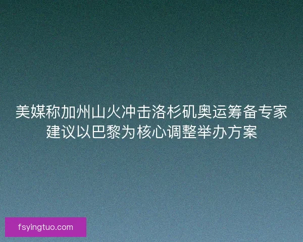 美媒称加州山火冲击洛杉矶奥运筹备专家建议以巴黎为核心调整举办方案
