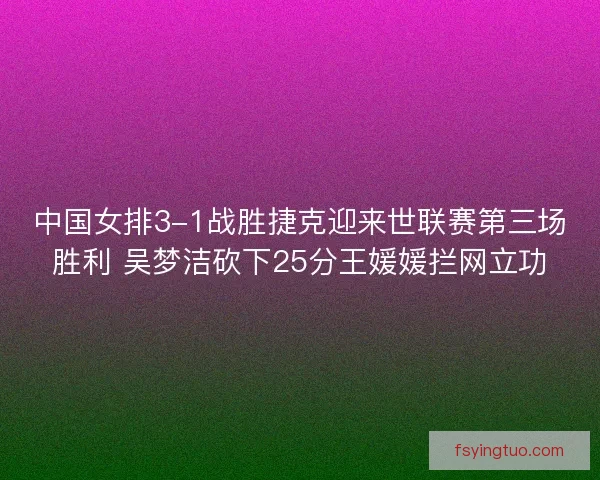 中国女排3-1战胜捷克迎来世联赛第三场胜利 吴梦洁砍下25分王媛媛拦网立功