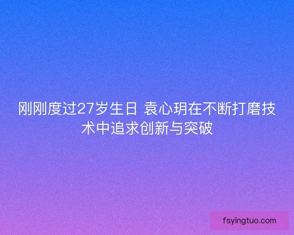 刚刚度过27岁生日 袁心玥在不断打磨技术中追求创新与突破