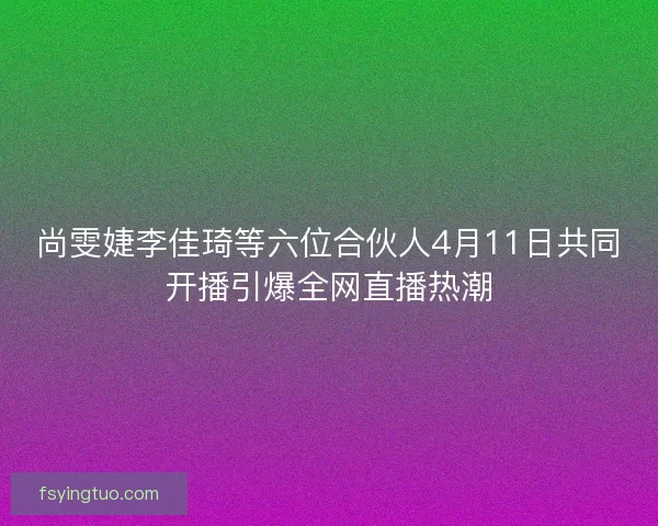 尚雯婕李佳琦等六位合伙人4月11日共同开播引爆全网直播热潮