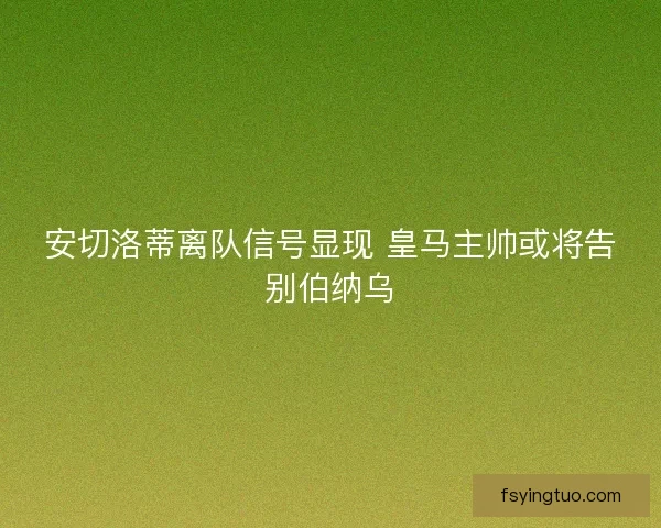 安切洛蒂离队信号显现 皇马主帅或将告别伯纳乌