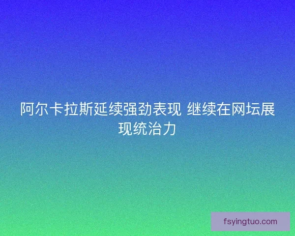 阿尔卡拉斯延续强劲表现 继续在网坛展现统治力