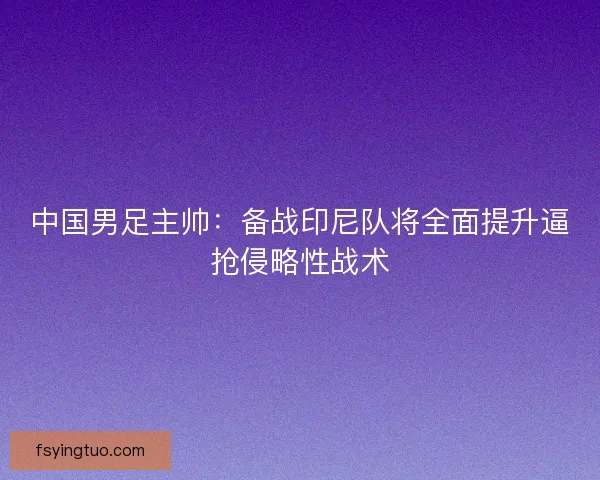 中国男足主帅：备战印尼队将全面提升逼抢侵略性战术