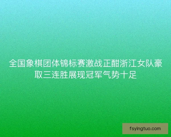 全国象棋团体锦标赛激战正酣浙江女队豪取三连胜展现冠军气势十足