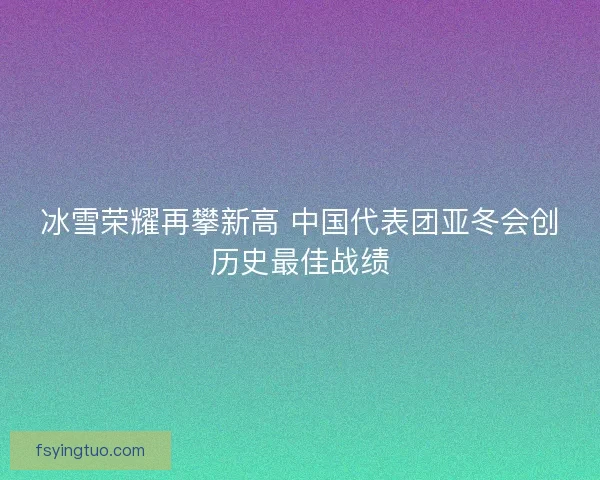 冰雪荣耀再攀新高 中国代表团亚冬会创历史最佳战绩