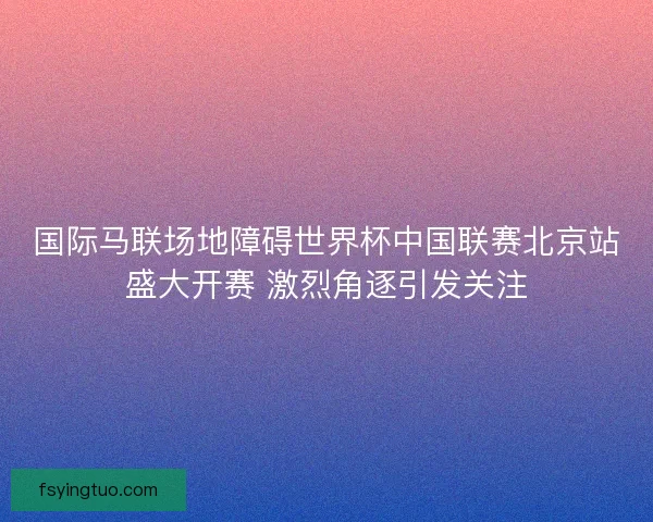 国际马联场地障碍世界杯中国联赛北京站盛大开赛 激烈角逐引发关注