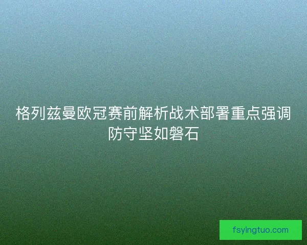 格列兹曼欧冠赛前解析战术部署重点强调防守坚如磐石